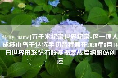 云南五千米纪录世界纪录-这一惊人成绩由乌干达选手切普特盖在2020年8月14日世界田联钻石联赛揭幕战摩纳哥站创造