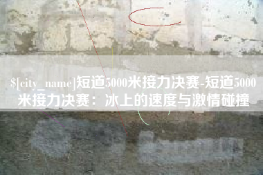 云南短道5000米接力决赛-短道5000米接力决赛：冰上的速度与激情碰撞