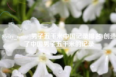 云南男子五千米中国记录排名-创造了中国男子五千米的记录