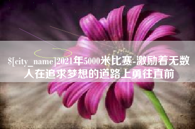 云南2021年5000米比赛-激励着无数人在追求梦想的道路上勇往直前