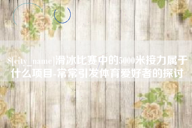 云南滑冰比赛中的5000米接力属于什么项目-常常引发体育爱好者的探讨