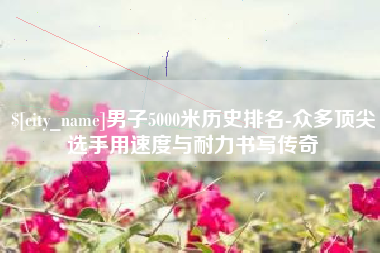 云南男子5000米历史排名-众多顶尖选手用速度与耐力书写传奇